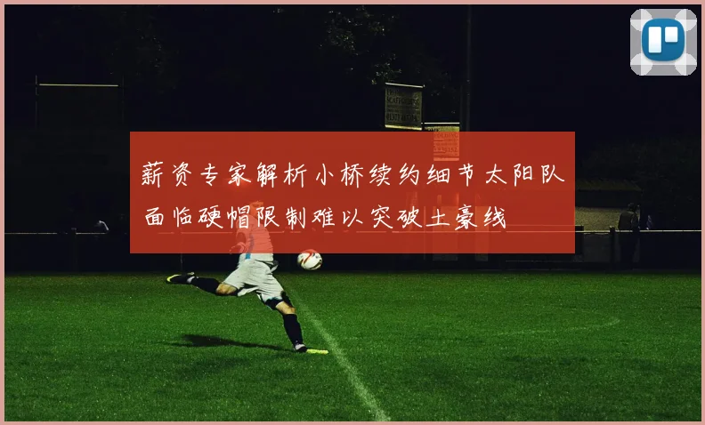 薪资专家解析小桥续约细节太阳队面临硬帽限制难以突破土豪线