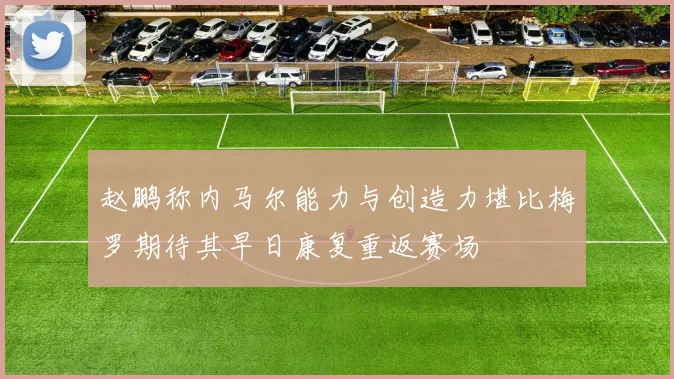 赵鹏称内马尔能力与创造力堪比梅罗期待其早日康复重返赛场