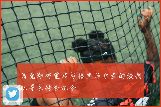 马竞即将重启与格里马尔多的谈判以寻求转会机会