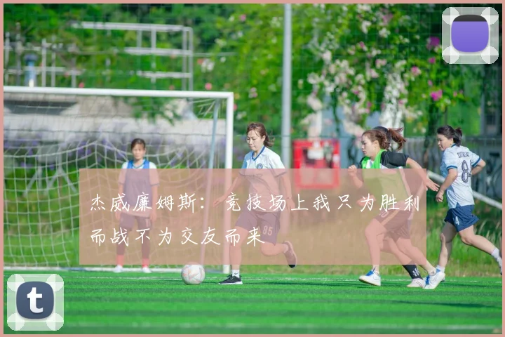 杰威廉姆斯：竞技场上我只为胜利而战不为交友而来