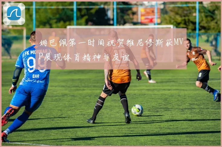 姆巴佩第一时间祝贺维尼修斯获MVP展现体育精神与友谊