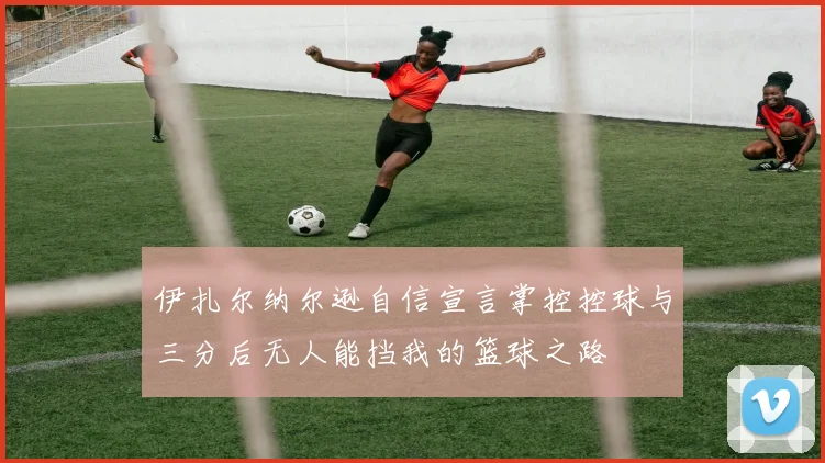 伊扎尔纳尔逊自信宣言掌控控球与三分后无人能挡我的篮球之路