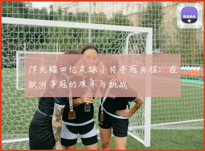 邝兆镭回忆足球小将夺冠历程：在欧洲争冠的艰辛与挑战