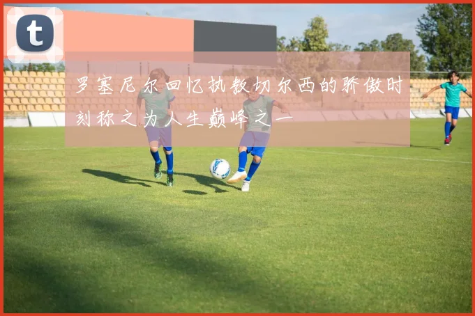 罗塞尼尔回忆执教切尔西的骄傲时刻称之为人生巅峰之一