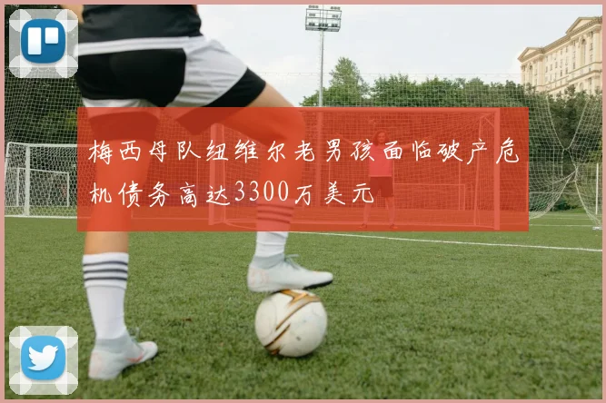 梅西母队纽维尔老男孩面临破产危机债务高达3300万美元