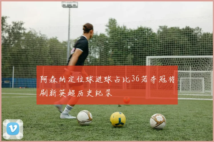 阿森纳定位球进球占比36若夺冠将刷新英超历史纪录