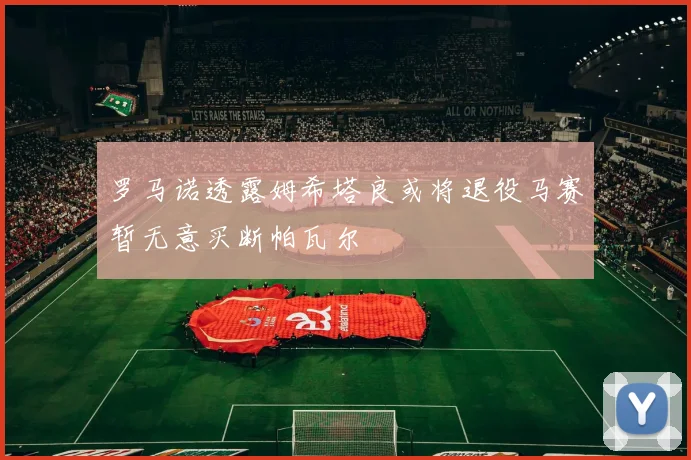 罗马诺透露姆希塔良或将退役马赛暂无意买断帕瓦尔