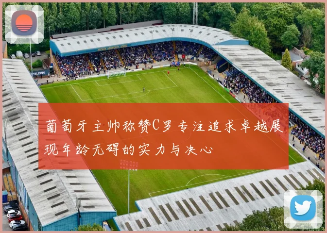 葡萄牙主帅称赞C罗专注追求卓越展现年龄无碍的实力与决心