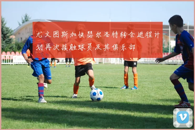 尤文图斯加快瑟尔洛特转会进程计划再次接触球员及其俱乐部