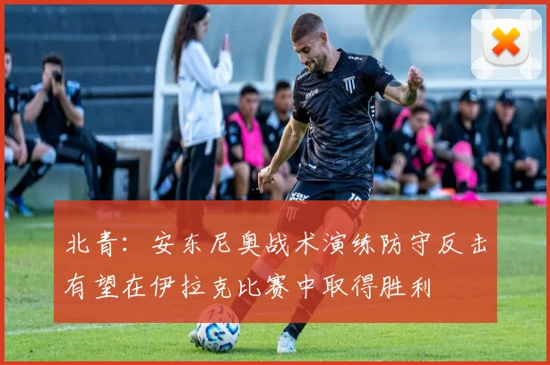 北青：安东尼奥战术演练防守反击有望在伊拉克比赛中取得胜利