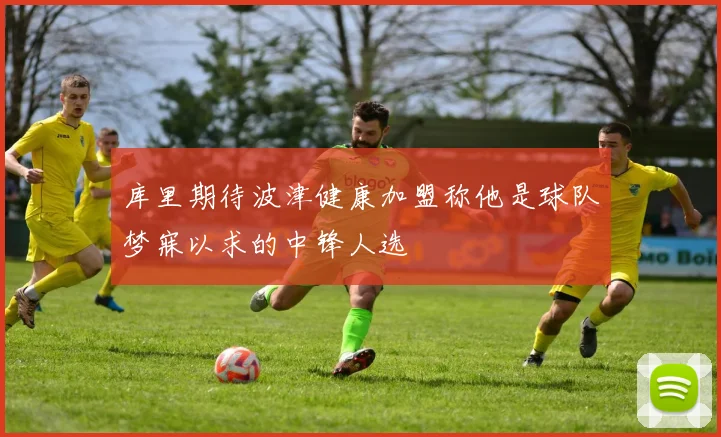 库里期待波津健康加盟称他是球队梦寐以求的中锋人选