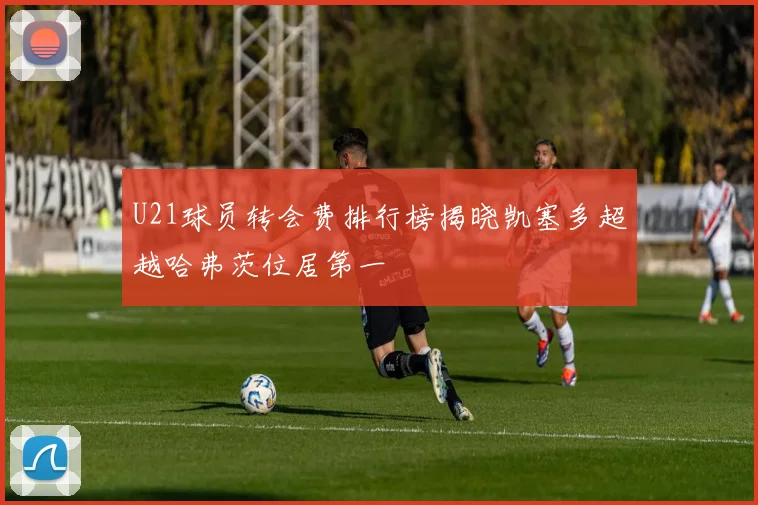U21球员转会费排行榜揭晓凯塞多超越哈弗茨位居第一