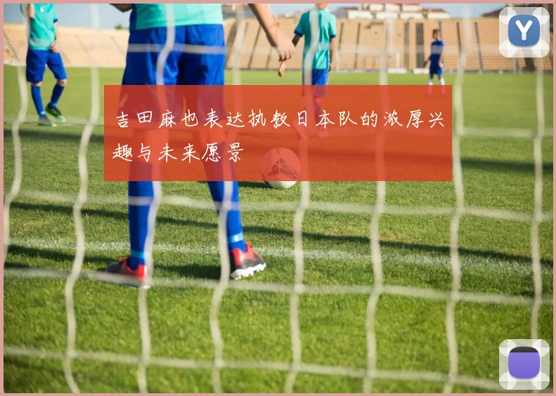 吉田麻也表达执教日本队的浓厚兴趣与未来愿景