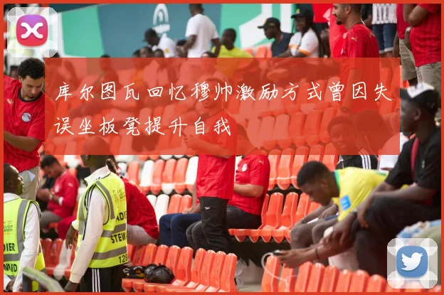 库尔图瓦回忆穆帅激励方式曾因失误坐板凳提升自我