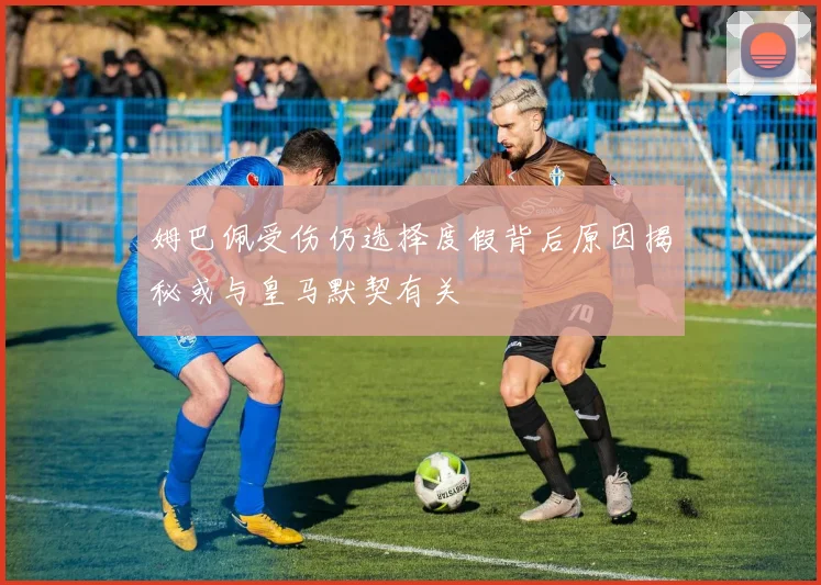 姆巴佩受伤仍选择度假背后原因揭秘或与皇马默契有关