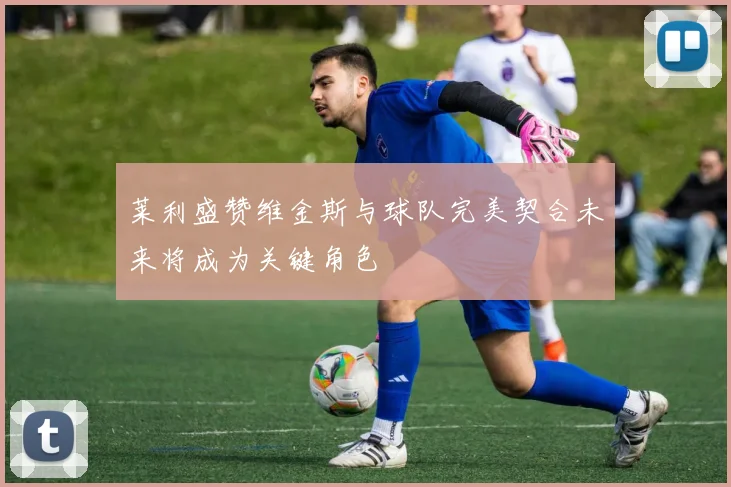 莱利盛赞维金斯与球队完美契合未来将成为关键角色