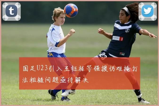 国足U23引入王钰栋等强援仍难掩打法粗糙问题亟待解决
