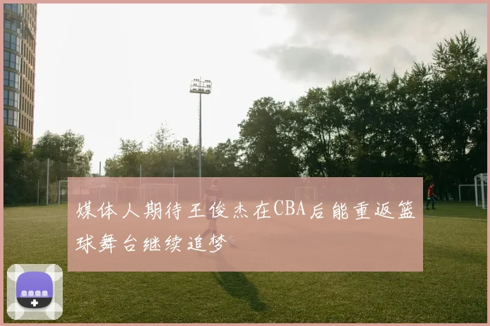 媒体人期待王俊杰在CBA后能重返篮球舞台继续追梦