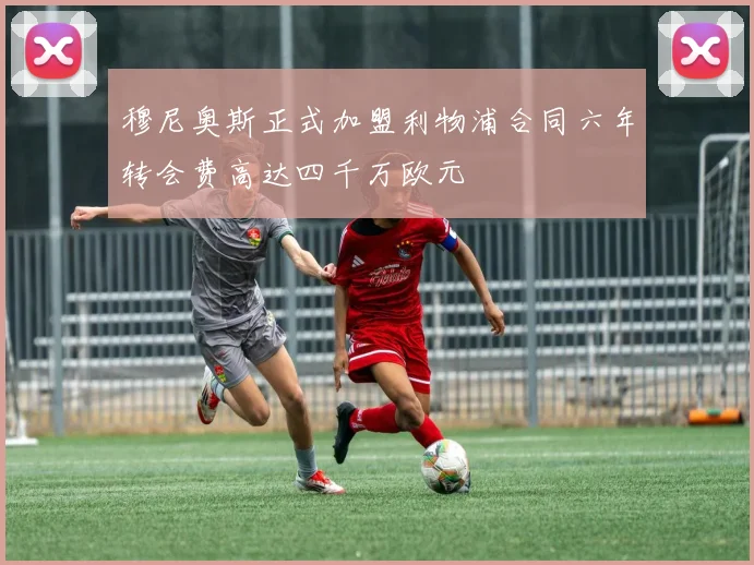 穆尼奥斯正式加盟利物浦合同六年转会费高达四千万欧元